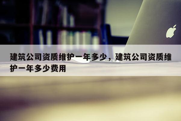 建筑公司資質維護一年多少，建筑公司資質維護一年多少費用