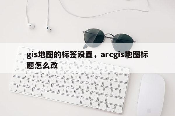 gis地圖的標簽設置，arcgis地圖標題怎么改