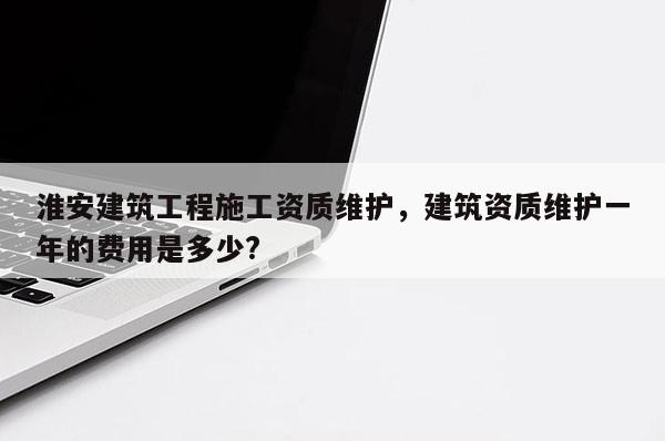 淮安建筑工程施工資質維護，建筑資質維護一年的費用是多少?