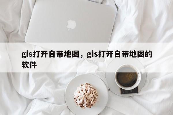 gis打開自帶地圖，gis打開自帶地圖的軟件