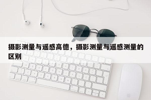 攝影測量與遙感高德，攝影測量與遙感測量的區別