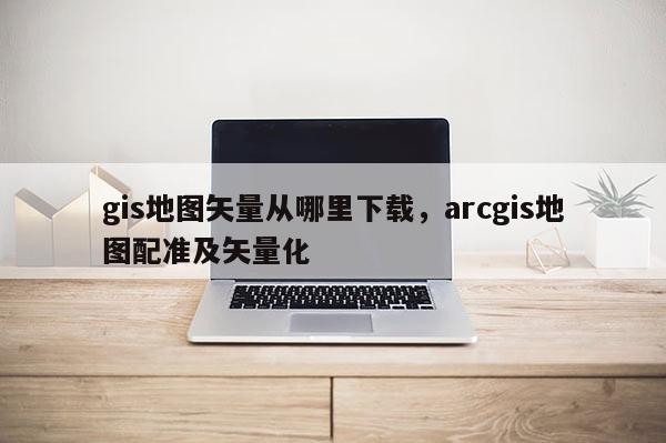 gis地圖矢量從哪里下載，arcgis地圖配準(zhǔn)及矢量化