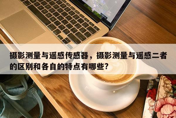 攝影測量與遙感傳感器，攝影測量與遙感二者的區別和各自的特點有哪些?