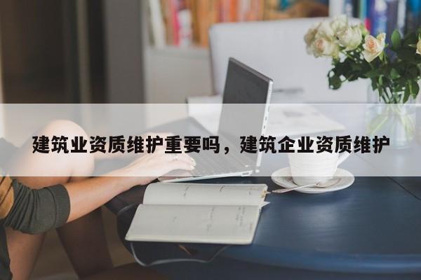 建筑業(yè)資質維護重要嗎，建筑企業(yè)資質維護