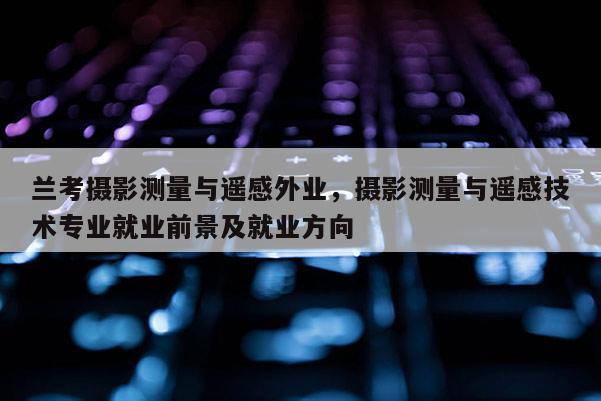 蘭考攝影測量與遙感外業，攝影測量與遙感技術專業就業前景及就業方向