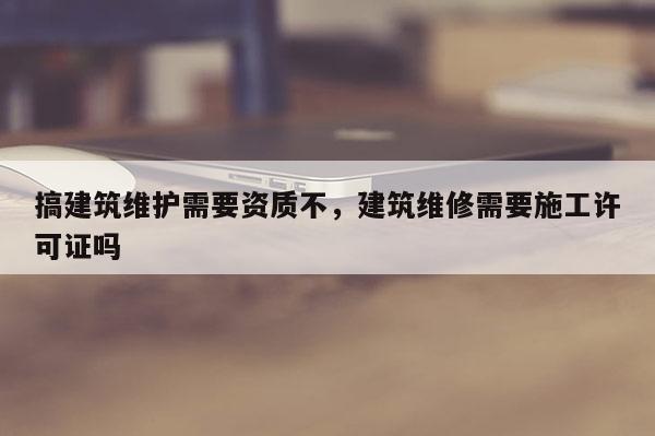 搞建筑維護(hù)需要資質(zhì)不，建筑維修需要施工許可證嗎