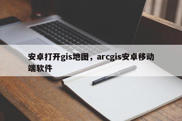 安卓打開gis地圖，arcgis安卓移動端軟件