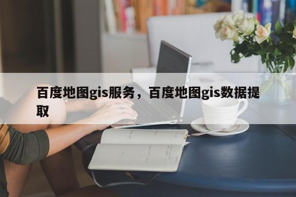 百度地圖gis服務(wù)，百度地圖gis數(shù)據(jù)提取