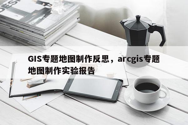 GIS專題地圖制作反思，arcgis專題地圖制作實(shí)驗(yàn)報(bào)告