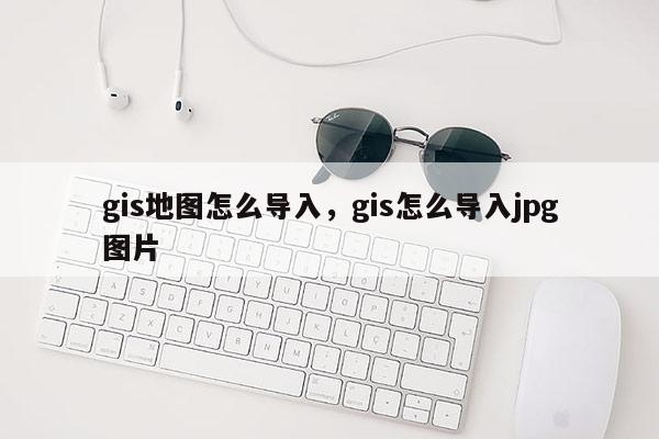 gis地圖怎么導(dǎo)入，gis怎么導(dǎo)入jpg圖片