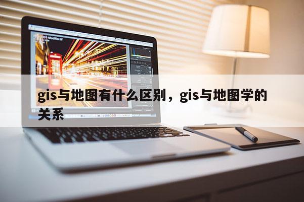 gis與地圖有什么區別，gis與地圖學的關系