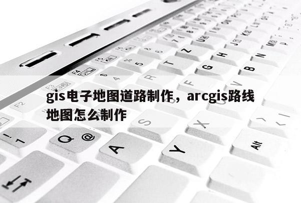 gis電子地圖道路制作，arcgis路線地圖怎么制作