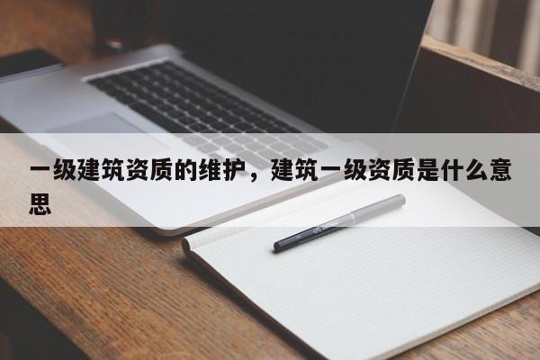 一級建筑資質的維護，建筑一級資質是什么意思