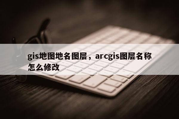 gis地圖地名圖層，arcgis圖層名稱怎么修改