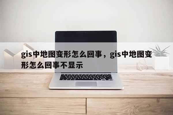 gis中地圖變形怎么回事，gis中地圖變形怎么回事不顯示