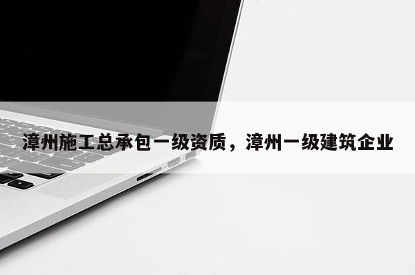 漳州施工總承包一級資質(zhì)，漳州一級建筑企業(yè)