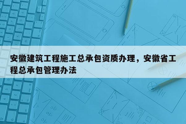 安徽建筑工程施工總承包資質(zhì)辦理，安徽省工程總承包管理辦法