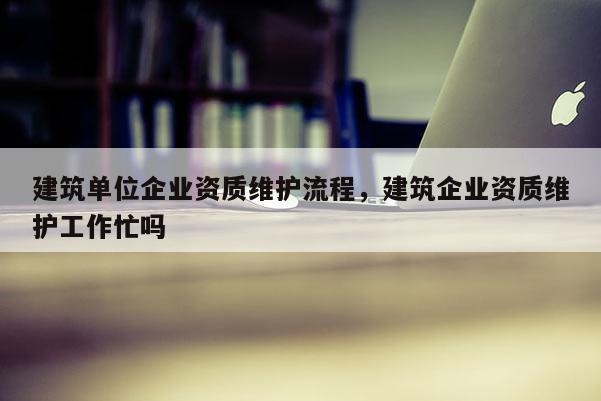 建筑單位企業(yè)資質(zhì)維護(hù)流程，建筑企業(yè)資質(zhì)維護(hù)工作忙嗎