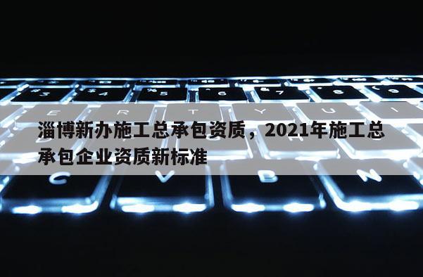 淄博新辦施工總承包資質，2021年施工總承包企業(yè)資質新標準