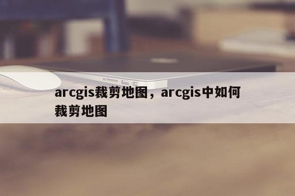 arcgis裁剪地圖，arcgis中如何裁剪地圖