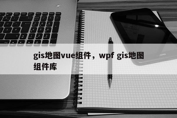 gis地圖vue組件，wpf gis地圖組件庫