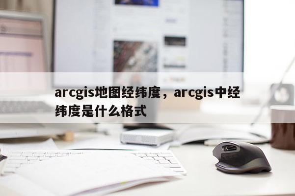 arcgis地圖經(jīng)緯度，arcgis中經(jīng)緯度是什么格式