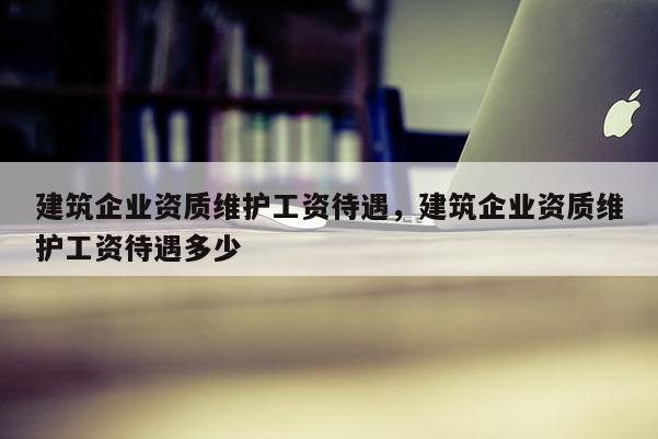 建筑企業資質維護工資待遇，建筑企業資質維護工資待遇多少