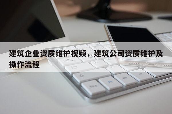 建筑企業資質維護視頻，建筑公司資質維護及操作流程