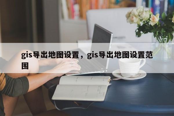 gis導(dǎo)出地圖設(shè)置，gis導(dǎo)出地圖設(shè)置范圍