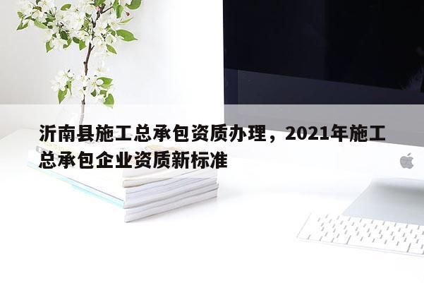 沂南縣施工總承包資質辦理，2021年施工總承包企業(yè)資質新標準