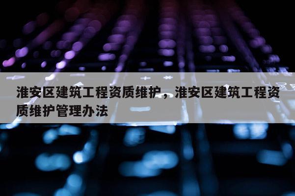 淮安區建筑工程資質維護，淮安區建筑工程資質維護管理辦法