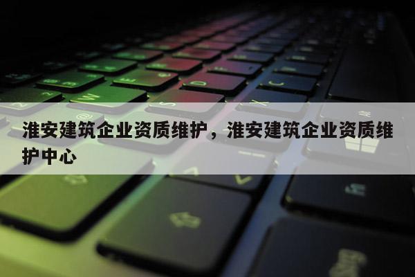 淮安建筑企業(yè)資質(zhì)維護(hù)，淮安建筑企業(yè)資質(zhì)維護(hù)中心