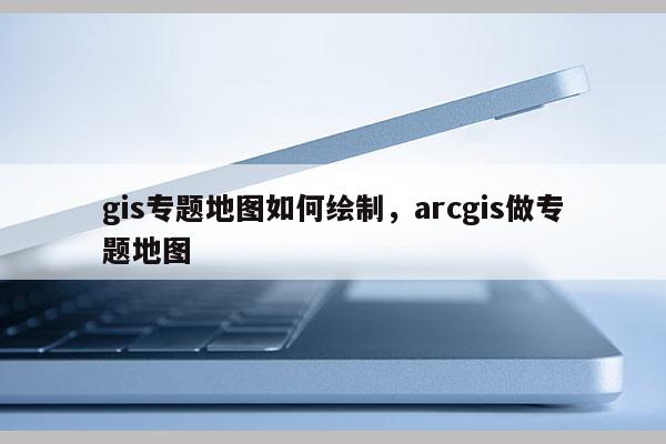 gis專題地圖如何繪制，arcgis做專題地圖