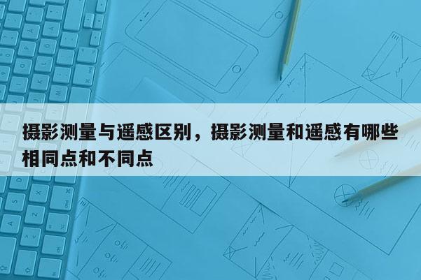 攝影測量與遙感區(qū)別，攝影測量和遙感有哪些相同點和不同點