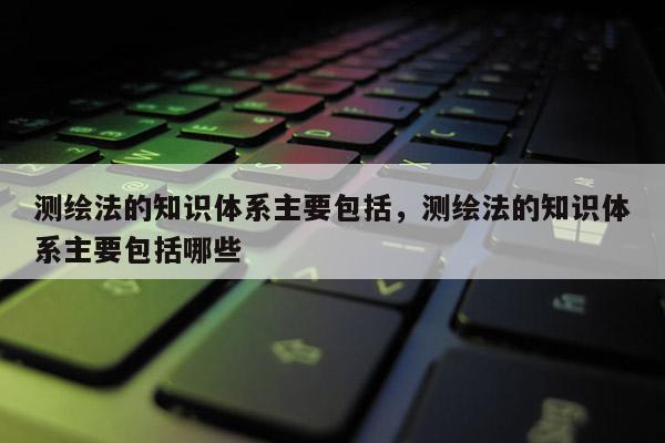 測繪法的知識體系主要包括，測繪法的知識體系主要包括哪些