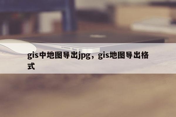 gis中地圖導出jpg，gis地圖導出格式