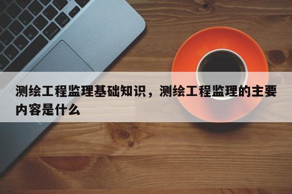 測繪工程監理基礎知識，測繪工程監理的主要內容是什么