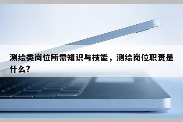 測繪類崗位所需知識與技能，測繪崗位職責是什么?