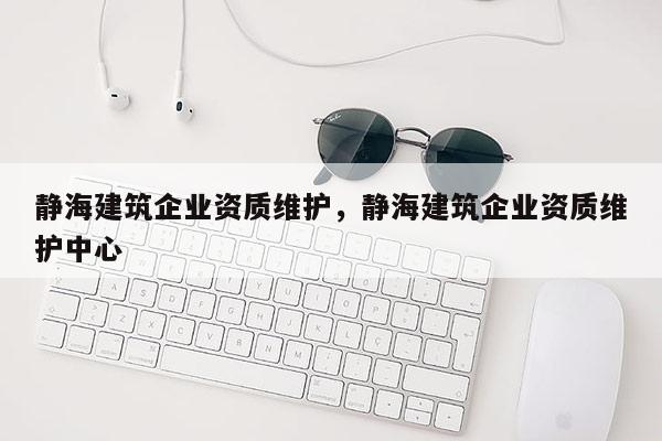 靜海建筑企業資質維護，靜海建筑企業資質維護中心