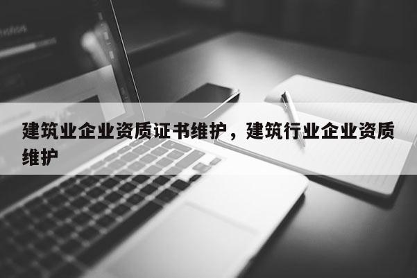 建筑業企業資質證書維護，建筑行業企業資質維護