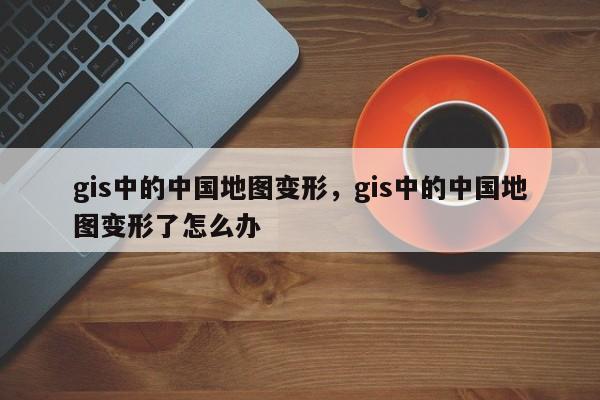 gis中的中國地圖變形，gis中的中國地圖變形了怎么辦