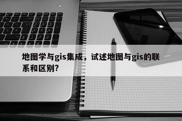 地圖學與gis集成，試述地圖與gis的聯系和區別?