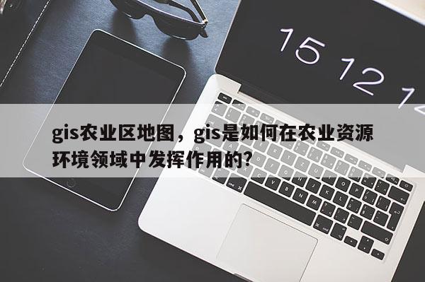 gis農業區地圖，gis是如何在農業資源環境領域中發揮作用的?