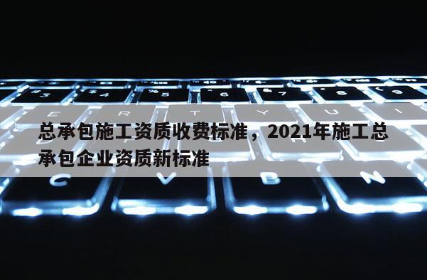 總承包施工資質收費標準，2021年施工總承包企業資質新標準