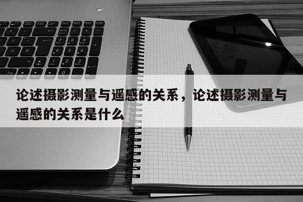 論述攝影測量與遙感的關系，論述攝影測量與遙感的關系是什么