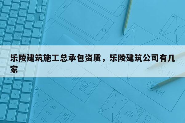 樂陵建筑施工總承包資質(zhì)，樂陵建筑公司有幾家