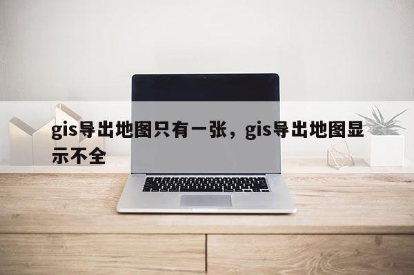 gis導(dǎo)出地圖只有一張，gis導(dǎo)出地圖顯示不全