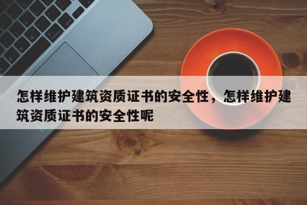 怎樣維護建筑資質證書的安全性，怎樣維護建筑資質證書的安全性呢