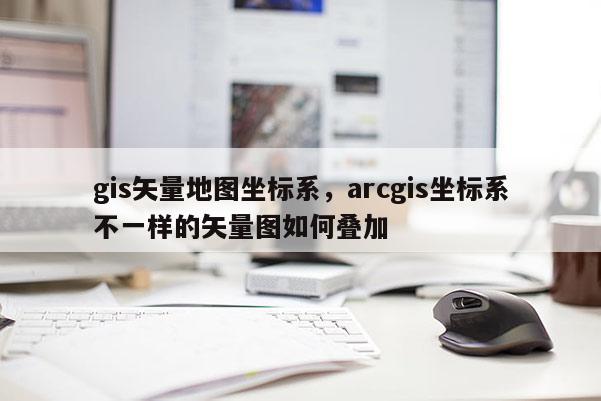 gis矢量地圖坐標系，arcgis坐標系不一樣的矢量圖如何疊加