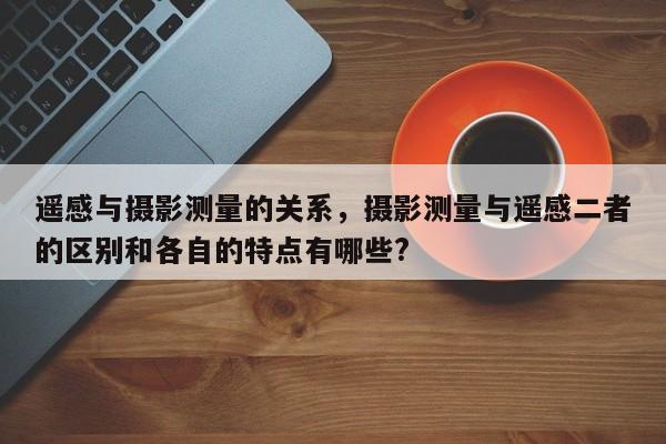 遙感與攝影測量的關系，攝影測量與遙感二者的區別和各自的特點有哪些?